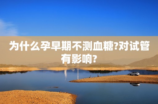 为什么孕早期不测血糖?对试管有影响?