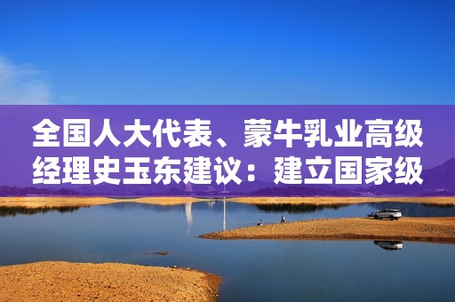 全国人大代表、蒙牛乳业高级经理史玉东建议：建立国家级储备中心 创新乳品市场调节机制