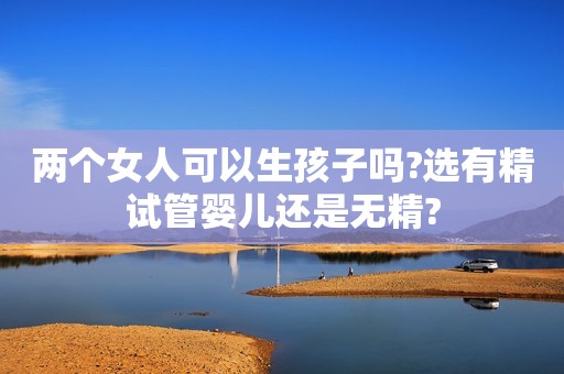 两个女人可以生孩子吗?选有精试管婴儿还是无精?