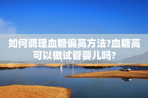 如何调理血糖偏高方法?血糖高可以做试管婴儿吗?