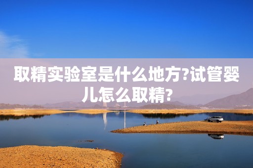 取精实验室是什么地方?试管婴儿怎么取精?