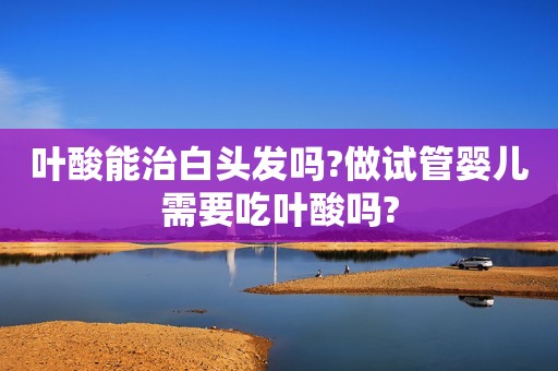 叶酸能治白头发吗?做试管婴儿需要吃叶酸吗?