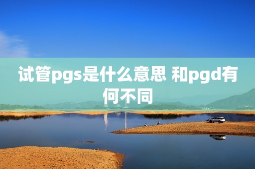 试管pgs是什么意思 和pgd有何不同