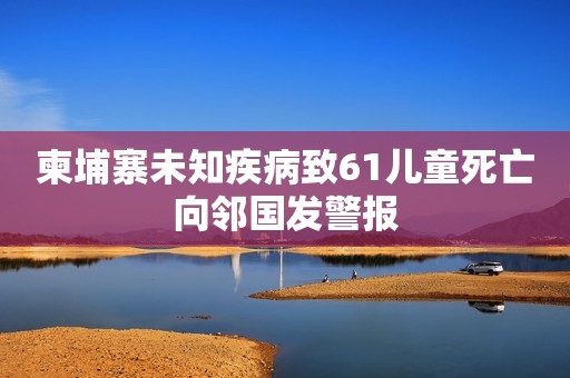 柬埔寨未知疾病致61儿童死亡向邻国发警报