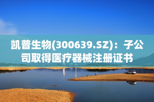 凯普生物(300639.SZ)：子公司取得医疗器械注册证书