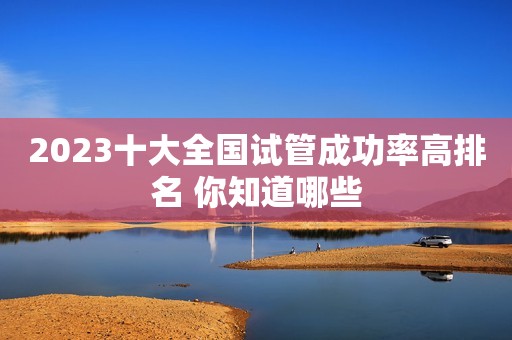 2023十大全国试管成功率高排名 你知道哪些