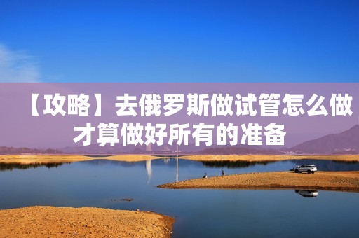 【攻略】去俄罗斯做试管怎么做才算做好所有的准备