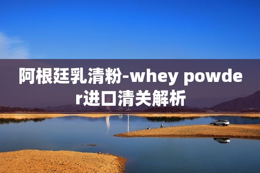 阿根廷乳清粉-whey powder进口清关解析