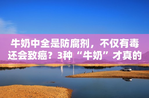 牛奶中全是防腐剂，不仅有毒还会致癌？3种“牛奶”才真的要少喝