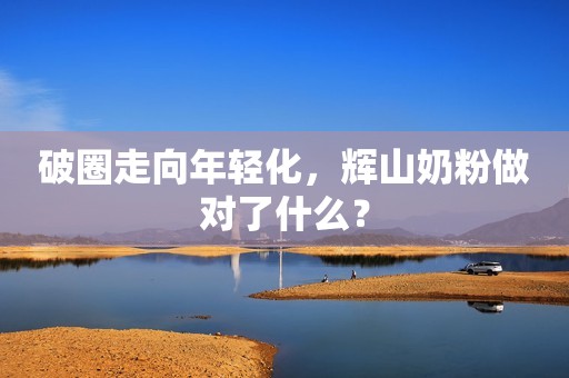 破圈走向年轻化，辉山奶粉做对了什么？