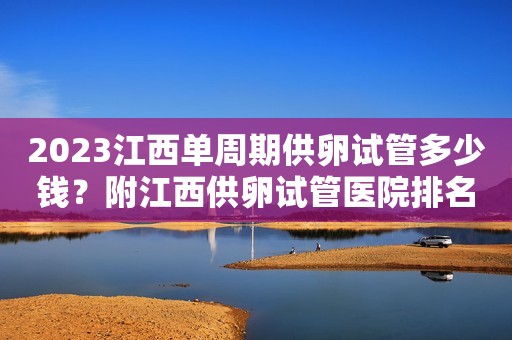 2023江西单周期供卵试管多少钱？附江西供卵试管医院排名