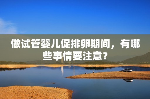 做试管婴儿促排卵期间，有哪些事情要注意？