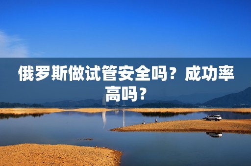 俄罗斯做试管安全吗？成功率高吗？