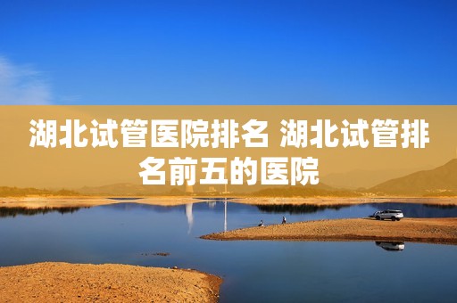 湖北试管医院排名 湖北试管排名前五的医院