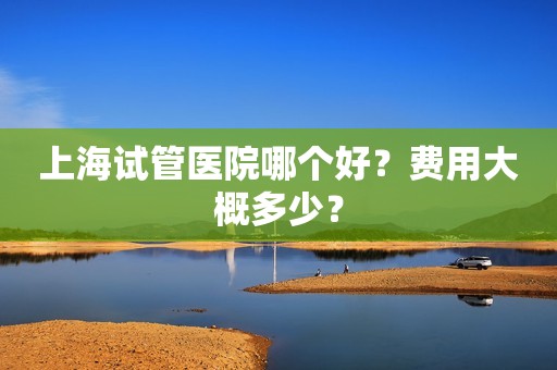 上海试管医院哪个好？费用大概多少？