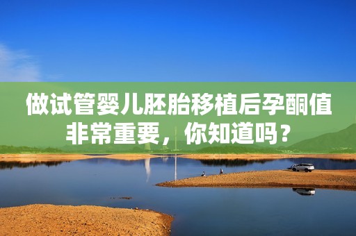 做试管婴儿胚胎移植后孕酮值非常重要，你知道吗？