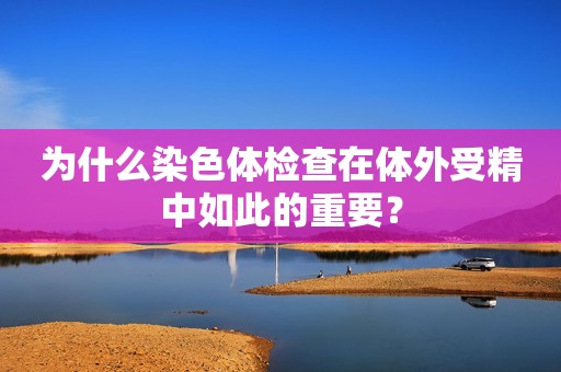 为什么染色体检查在体外受精中如此的重要？