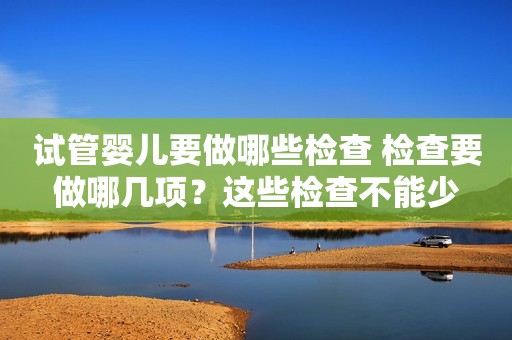 试管婴儿要做哪些检查 检查要做哪几项？这些检查不能少