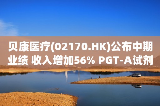 贝康医疗(02170.HK)公布中期业绩 收入增加56% PGT-A试剂盒毛利率达71%