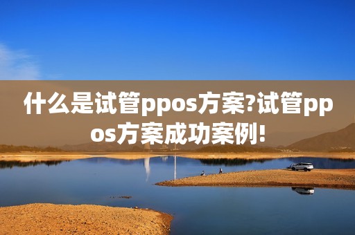 什么是试管ppos方案?试管ppos方案成功案例!