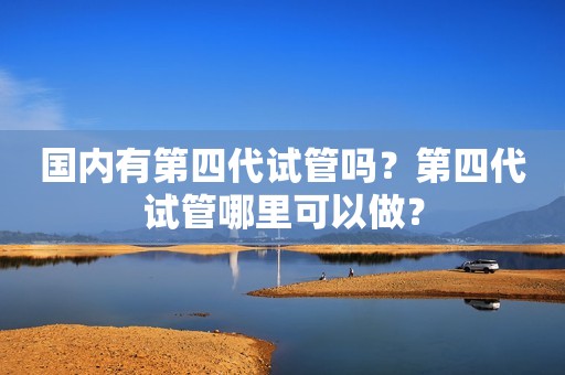 国内有第四代试管吗？第四代试管哪里可以做？