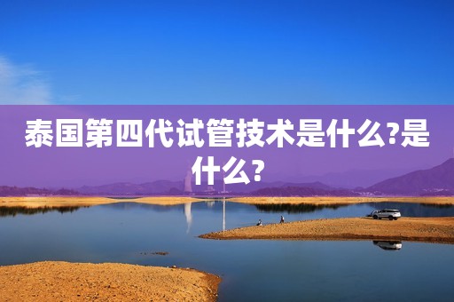 泰国第四代试管技术是什么?是什么?