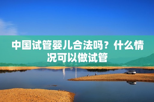 中国试管婴儿合法吗？什么情况可以做试管