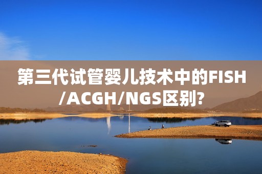 第三代试管婴儿技术中的FISH/ACGH/NGS区别?