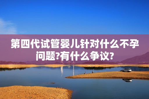 第四代试管婴儿针对什么不孕问题?有什么争议?