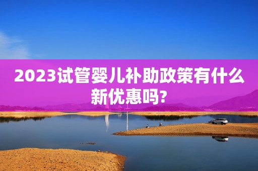 2023试管婴儿补助政策有什么新优惠吗?