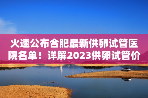 火速公布合肥最新供卵试管医院名单！详解2023供卵试管价格