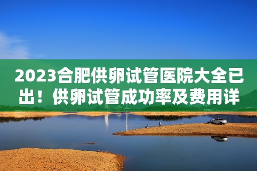 2023合肥供卵试管医院大全已出！供卵试管成功率及费用详情解说