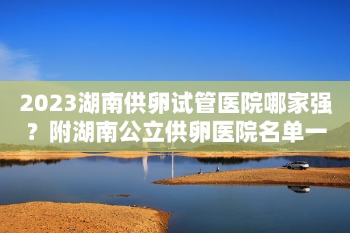 2023湖南供卵试管医院哪家强？附湖南公立供卵医院名单一览