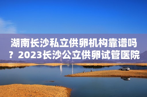 湖南长沙私立供卵机构靠谱吗？2023长沙公立供卵试管医院名单