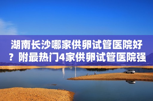 湖南长沙哪家供卵试管医院好？附最热门4家供卵试管医院强推