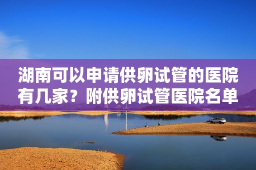 湖南可以申请供卵试管的医院有几家？附供卵试管医院名单