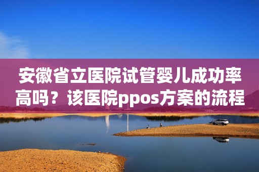 安徽省立医院试管婴儿成功率高吗？该医院ppos方案的流程是怎么样的