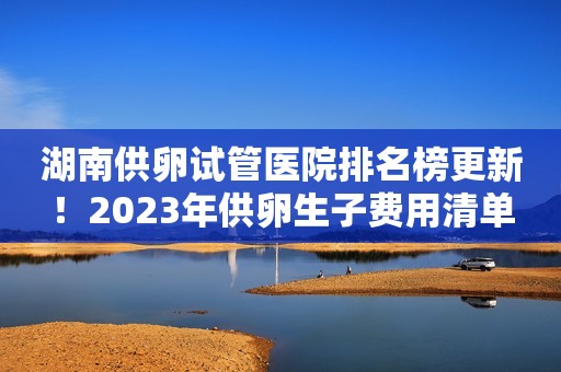 湖南供卵试管医院排名榜更新！2023年供卵生子费用清单