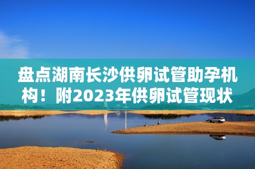 盘点湖南长沙供卵试管助孕机构！附2023年供卵试管现状