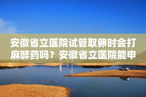 安徽省立医院试管取卵时会打麻醉药吗？安徽省立医院能申请做试管吗