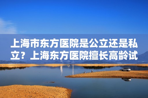 上海市东方医院是公立还是私立？上海东方医院擅长高龄试管吗？