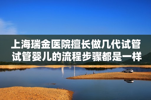 上海瑞金医院擅长做几代试管 试管婴儿的流程步骤都是一样的吗