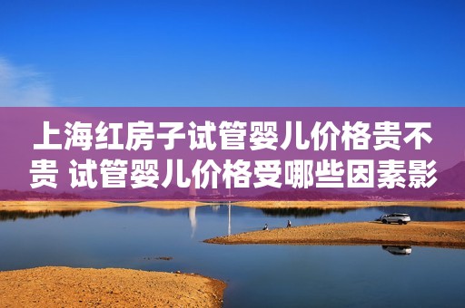 上海红房子试管婴儿价格贵不贵 试管婴儿价格受哪些因素影响？