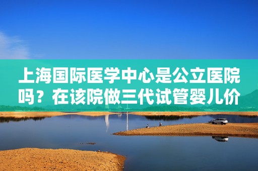 上海国际医学中心是公立医院吗？在该院做三代试管婴儿价格多少