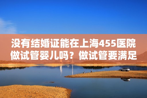 没有结婚证能在上海455医院做试管婴儿吗？做试管要满足哪些条件