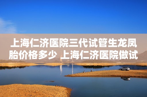 上海仁济医院三代试管生龙凤胎价格多少 上海仁济医院做试管成功率高吗