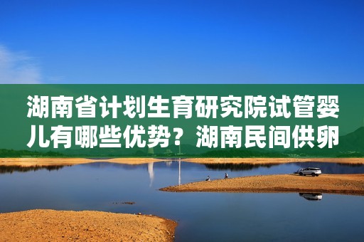 湖南省计划生育研究院试管婴儿有哪些优势？湖南民间供卵试管机构可靠吗？