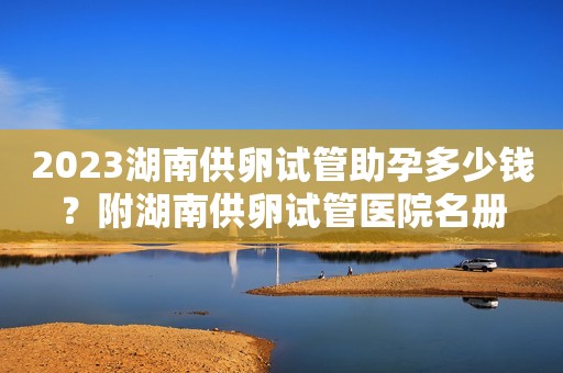 2023湖南供卵试管助孕多少钱？附湖南供卵试管医院名册