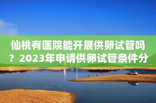 仙桃有医院能开展供卵试管吗？2023年申请供卵试管条件分析