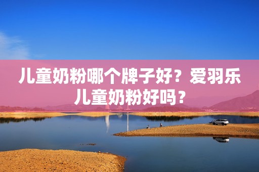 儿童奶粉哪个牌子好？爱羽乐儿童奶粉好吗？